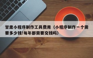 中国香港甘肃小程序制作工具费用（小程序制作一个需要多少钱!每年都需要交钱吗）