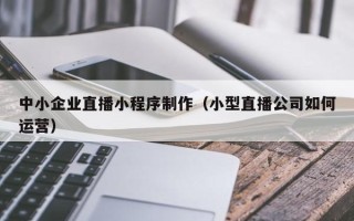 中国香港中小企业直播小程序制作（小型直播公司如何运营）