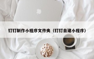 中国香港钉钉制作小程序文件夹（钉钉自建小程序）