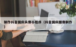 中国香港制作抖音国庆头像小程序（抖音国庆图像制作）