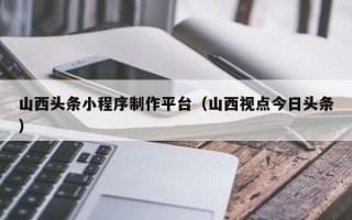 中国香港山西头条小程序制作平台（山西视点今日头条）